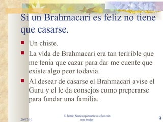 Si un Brahmacari es feliz no tiene que casarse. Un chiste. La vida de Brahmacari era tan teririble que me tenia que cazar para dar me cuente que existe algo peor todavia. Al desear de casarse el Brahmacari avise el Guru y el le da consejos como preperarse para fundar una familia. 20/07/10 El lema: Nunca quedarse a solas con una mujer 