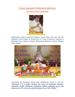 3 Days Deepawali Celebration Mahotsav
Hanuman Jayanti Celebration
Brahmachari Girish Ji performed Hanuman Jayanti Pujan with more than 100
Maharishi Vedic Pundits on Second Day of 3 Days Celebration organised at
Maharishi Utsav Bhavan, Gurudev Brahmanand Saraswati Ashram, Bhojpur
Road, Bhopal.
Concluding the Hanuman Jayanti puja, Brahmachari Girish Ji said that
“Hanuman Ji is a perfect example and source of inspiration, devotion,
dedication, loyalty, intelligence, dynamism, infinite organizing power and
latent powers. It’s our joy to perform this puja as per Vedic Vidhan.”
Pujya Brahmachari Girish Ji performing Shri Hanuman Jayanti Pujan with Vedic Pandits
Pujya Brahmachari Girish Ji performing Hanuman Jayanti Pujan
 