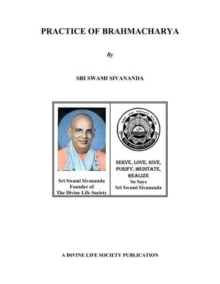 PRACTICE OF BRAHMACHARYA
By
SRI SWAMI SIVANANDA
Sri Swami Sivananda
Founder of
The Divine Life Society
6(59(/29(*,9(
385,)0(',7$7(
5($/,=(
So Says
Sri Swami Sivananda
A DIVINE LIFE SOCIETY PUBLICATION
 