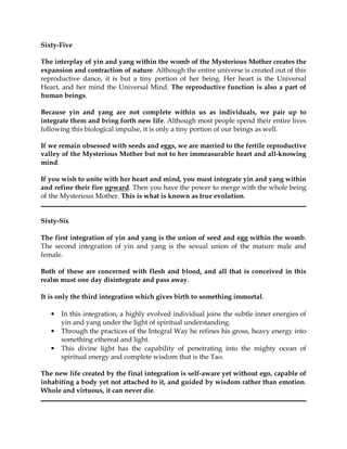 Sixty-Five

The interplay of yin and yang within the womb of the Mysterious Mother creates the
expansion and contraction of nature. Although the entire universe is created out of this
reproductive dance, it is but a tiny portion of her being. Her heart is the Universal
Heart, and her mind the Universal Mind. The reproductive function is also a part of
human beings.

Because yin and yang are not complete within us as individuals, we pair up to
integrate them and bring forth new life. Although most people spend their entire lives
following this biological impulse, it is only a tiny portion of our beings as well.

If we remain obsessed with seeds and eggs, we are married to the fertile reproductive
valley of the Mysterious Mother but not to her immeasurable heart and all-knowing
mind.

If you wish to unite with her heart and mind, you must integrate yin and yang within
and refine their fire upward. Then you have the power to merge with the whole being
of the Mysterious Mother. This is what is known as true evolution.


Sixty-Six

The first integration of yin and yang is the union of seed and egg within the womb.
The second integration of yin and yang is the sexual union of the mature male and
female.

Both of these are concerned with flesh and blood, and all that is conceived in this
realm must one day disintegrate and pass away.

It is only the third integration which gives birth to something immortal.

   •   In this integration, a highly evolved individual joins the subtle inner energies of
       yin and yang under the light of spiritual understanding.
   •   Through the practices of the Integral Way he refines his gross, heavy energy into
       something ethereal and light.
   •   This divine light has the capability of penetrating into the mighty ocean of
       spiritual energy and complete wisdom that is the Tao.

The new life created by the final integration is self-aware yet without ego, capable of
inhabiting a body yet not attached to it, and guided by wisdom rather than emotion.
Whole and virtuous, it can never die.
 