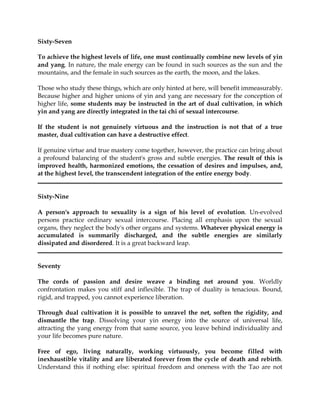 Sixty-Seven

To achieve the highest levels of life, one must continually combine new levels of yin
and yang. In nature, the male energy can be found in such sources as the sun and the
mountains, and the female in such sources as the earth, the moon, and the lakes.

Those who study these things, which are only hinted at here, will benefit immeasurably.
Because higher and higher unions of yin and yang are necessary for the conception of
higher life, some students may be instructed in the art of dual cultivation, in which
yin and yang are directly integrated in the tai chi of sexual intercourse.

If the student is not genuinely virtuous and the instruction is not that of a true
master, dual cultivation can have a destructive effect.

If genuine virtue and true mastery come together, however, the practice can bring about
a profound balancing of the student's gross and subtle energies. The result of this is
improved health, harmonized emotions, the cessation of desires and impulses, and,
at the highest level, the transcendent integration of the entire energy body.


Sixty-Nine

A person's approach to sexuality is a sign of his level of evolution. Un-evolved
persons practice ordinary sexual intercourse. Placing all emphasis upon the sexual
organs, they neglect the body's other organs and systems. Whatever physical energy is
accumulated is summarily discharged, and the subtle energies are similarly
dissipated and disordered. It is a great backward leap.


Seventy

The cords of passion and desire weave a binding net around you. Worldly
confrontation makes you stiff and inflexible. The trap of duality is tenacious. Bound,
rigid, and trapped, you cannot experience liberation.

Through dual cultivation it is possible to unravel the net, soften the rigidity, and
dismantle the trap. Dissolving your yin energy into the source of universal life,
attracting the yang energy from that same source, you leave behind individuality and
your life becomes pure nature.

Free of ego, living naturally, working virtuously, you become filled with
inexhaustible vitality and are liberated forever from the cycle of death and rebirth.
Understand this if nothing else: spiritual freedom and oneness with the Tao are not
 