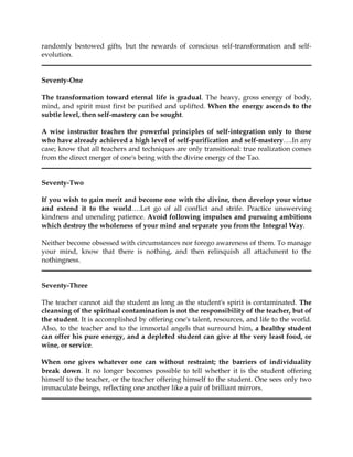 randomly bestowed gifts, but the rewards of conscious self-transformation and self-
evolution.


Seventy-One

The transformation toward eternal life is gradual. The heavy, gross energy of body,
mind, and spirit must first be purified and uplifted. When the energy ascends to the
subtle level, then self-mastery can be sought.

A wise instructor teaches the powerful principles of self-integration only to those
who have already achieved a high level of self-purification and self-mastery….In any
case; know that all teachers and techniques are only transitional: true realization comes
from the direct merger of one's being with the divine energy of the Tao.


Seventy-Two

If you wish to gain merit and become one with the divine, then develop your virtue
and extend it to the world….Let go of all conflict and strife. Practice unswerving
kindness and unending patience. Avoid following impulses and pursuing ambitions
which destroy the wholeness of your mind and separate you from the Integral Way.

Neither become obsessed with circumstances nor forego awareness of them. To manage
your mind, know that there is nothing, and then relinquish all attachment to the
nothingness.


Seventy-Three

The teacher cannot aid the student as long as the student's spirit is contaminated. The
cleansing of the spiritual contamination is not the responsibility of the teacher, but of
the student. It is accomplished by offering one's talent, resources, and life to the world.
Also, to the teacher and to the immortal angels that surround him, a healthy student
can offer his pure energy, and a depleted student can give at the very least food, or
wine, or service.

When one gives whatever one can without restraint; the barriers of individuality
break down. It no longer becomes possible to tell whether it is the student offering
himself to the teacher, or the teacher offering himself to the student. One sees only two
immaculate beings, reflecting one another like a pair of brilliant mirrors.
 