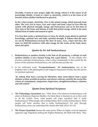 Secondly, it turns to tejas proper, light, the energy which is at the source of all
     knowledge; thirdly, it turns to vidyut or electricity, which is at the basis of all
     forceful action whether intellectual or physical.

     In the vidyut proper, electricity, Ojas is the primal energy which proceeds from
     ether. The retas jala to tapas, tejas and vidyut and from vidyut to Ojas fills the
     system with physical strength, energy and brain-power and in its last form of
     Ojas rises to the brain and informs it with that primal energy which is the most
     refined form of matter and nearest to spirit.

     It is Ojas that creates a spiritual force or virya, by which a man attains to spiritual
     knowledge, spiritual love and faith, spiritual strength. It follows that the more
     we can by Brahmacharya increase the store of tapas, tejas, vidyut and Ojas, the
     more we shall fill ourselves with utter energy for the works of the body, heart,
     mind and spirit.

                         Quotes by Sri Adi Sankaracharya

1.   Brahmacharya or spotless chastity is the best of all penances; a celibate of such
     spotless chastity is not a human being, but a god indeed… To the celibate who
     practices unbroken brahmacharya, what is there unattainable in this world? By the
     power of the unbroken brahmacharya, one will become just like me.

2.   In his celebrated work “Vivekachudamani,” Sri Sankaracharya, one of the
     brightest stars in the philosophical and religious firmament of India, has this advice
     for spiritual aspirants:

     “If, indeed, thou hast a craving for liberation, shun sense-objects from a good
     distance as thou wouldst do poison, and always cultivate carefully the nectar-like
     virtues of contentment, compassion, forgiveness, straight-forwardness, calmness
     and self-control.”

                         Quotes from Spiritual Scriptures

1.   The Chhandogya Upanishad says, “Only those who (observe) brahmacharya will
     attain to Brahman (Supreme Reality). For them there is freedom to act as they wish
     in all the worlds. Now, what people call yajna (sacrifice) that is really
     brahmacharya? What people call worship (Ishta), that is really brahmacharya. What
     people call Vedic sacrifice that is really brahmacharya? For only through
     brahmacharya does one understand the Atman (the Self). (8.4.3, 8.5.1-2)

2.   The Prasno Upanishad stresses the same point. When six highly evolved aspirants
     approach sage Pippalada seeking the Highest Brahman, the Rishi tells them, “Stay
 