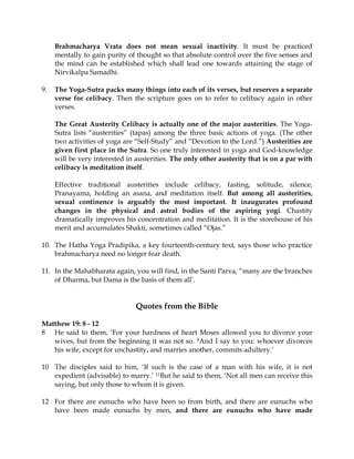 Brahmacharya Vrata does not mean sexual inactivity. It must be practiced
     mentally to gain purity of thought so that absolute control over the five senses and
     the mind can be established which shall lead one towards attaining the stage of
     Nirvikalpa Samadhi.

9.   The Yoga-Sutra packs many things into each of its verses, but reserves a separate
     verse for celibacy. Then the scripture goes on to refer to celibacy again in other
     verses.

     The Great Austerity Celibacy is actually one of the major austerities. The Yoga-
     Sutra lists “austerities” (tapas) among the three basic actions of yoga. (The other
     two activities of yoga are “Self-Study” and “Devotion to the Lord.”) Austerities are
     given first place in the Sutra. So one truly interested in yoga and God-knowledge
     will be very interested in austerities. The only other austerity that is on a par with
     celibacy is meditation itself.

     Effective traditional austerities include celibacy, fasting, solitude, silence,
     Pranayama, holding an asana, and meditation itself. But among all austerities,
     sexual continence is arguably the most important. It inaugurates profound
     changes in the physical and astral bodies of the aspiring yogi. Chastity
     dramatically improves his concentration and meditation. It is the storehouse of his
     merit and accumulates Shakti, sometimes called “Ojas.”

10. The Hatha Yoga Pradipika, a key fourteenth-century text, says those who practice
    brahmacharya need no longer fear death.

11. In the Mahabharata again, you will find, in the Santi Parva, “many are the branches
    of Dharma, but Dama is the basis of them all’.


                                Quotes from the Bible

Matthew 19: 8 - 12
8 He said to them, ‘For your hardness of heart Moses allowed you to divorce your
   wives, but from the beginning it was not so. 9And I say to you: whoever divorces
   his wife, except for unchastity, and marries another, commits adultery.’

10 The disciples said to him, ‘If such is the case of a man with his wife, it is not
   expedient (advisable) to marry.’ 11But he said to them, ‘Not all men can receive this
   saying, but only those to whom it is given.

12 For there are eunuchs who have been so from birth, and there are eunuchs who
   have been made eunuchs by men, and there are eunuchs who have made
 