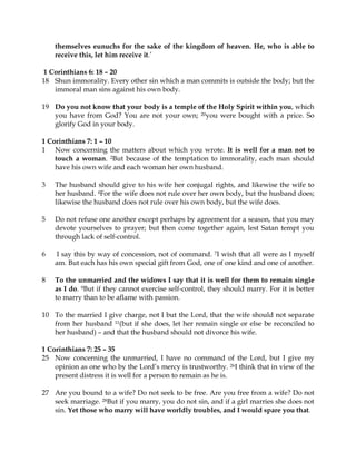 themselves eunuchs for the sake of the kingdom of heaven. He, who is able to
    receive this, let him receive it.’

 1 Corinthians 6: 18 – 20
18 Shun immorality. Every other sin which a man commits is outside the body; but the
    immoral man sins against his own body.

19 Do you not know that your body is a temple of the Holy Spirit within you, which
   you have from God? You are not your own; 20you were bought with a price. So
   glorify God in your body.

1 Corinthians 7: 1 – 10
1 Now concerning the matters about which you wrote. It is well for a man not to
    touch a woman. 2But because of the temptation to immorality, each man should
    have his own wife and each woman her own husband.

3   The husband should give to his wife her conjugal rights, and likewise the wife to
    her husband. 4For the wife does not rule over her own body, but the husband does;
    likewise the husband does not rule over his own body, but the wife does.

5   Do not refuse one another except perhaps by agreement for a season, that you may
    devote yourselves to prayer; but then come together again, lest Satan tempt you
    through lack of self-control.

6   I say this by way of concession, not of command. 7I wish that all were as I myself
    am. But each has his own special gift from God, one of one kind and one of another.

8   To the unmarried and the widows I say that it is well for them to remain single
    as I do. 9But if they cannot exercise self-control, they should marry. For it is better
    to marry than to be aflame with passion.

10 To the married I give charge, not I but the Lord, that the wife should not separate
   from her husband 11(but if she does, let her remain single or else be reconciled to
   her husband) – and that the husband should not divorce his wife.

1 Corinthians 7: 25 – 35
25 Now concerning the unmarried, I have no command of the Lord, but I give my
    opinion as one who by the Lord’s mercy is trustworthy. 26I think that in view of the
    present distress it is well for a person to remain as he is.

27 Are you bound to a wife? Do not seek to be free. Are you free from a wife? Do not
   seek marriage. 28But if you marry, you do not sin, and if a girl marries she does not
   sin. Yet those who marry will have worldly troubles, and I would spare you that.
 