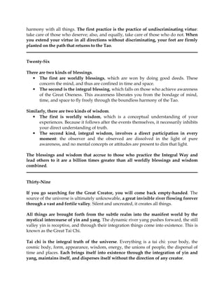 harmony with all things. The first practice is the practice of undiscriminating virtue:
take care of those who deserve; also, and equally, take care of those who do not. When
you extend your virtue in all directions without discriminating, your feet are firmly
planted on the path that returns to the Tao.


Twenty-Six

There are two kinds of blessings.
  • The first are worldly blessings, which are won by doing good deeds. These
      concern the mind, and thus are confined in time and space.
  • The second is the integral blessing, which falls on those who achieve awareness
      of the Great Oneness. This awareness liberates you from the bondage of mind,
      time, and space to fly freely through the boundless harmony of the Tao.

Similarly, there are two kinds of wisdom.
   • The first is worldly wisdom, which is a conceptual understanding of your
      experiences. Because it follows after the events themselves, it necessarily inhibits
      your direct understanding of truth.
   • The second kind, integral wisdom, involves a direct participation in every
      moment: the observer and the observed are dissolved in the light of pure
      awareness, and no mental concepts or attitudes are present to dim that light.

The blessings and wisdom that accrue to those who practice the Integral Way and
lead others to it are a billion times greater than all worldly blessings and wisdom
combined.


Thirty-Nine

If you go searching for the Great Creator, you will come back empty-handed. The
source of the universe is ultimately unknowable, a great invisible river flowing forever
through a vast and fertile valley. Silent and uncreated, it creates all things.

All things are brought forth from the subtle realm into the manifest world by the
mystical intercourse of yin and yang. The dynamic river yang pushes forward, the still
valley yin is receptive, and through their integration things come into existence. This is
known as the Great Tai Chi.

Tai chi is the integral truth of the universe. Everything is a tai chi: your body, the
cosmic body, form, appearance, wisdom, energy, the unions of people, the dispersal of
time and places. Each brings itself into existence through the integration of yin and
yang, maintains itself, and disperses itself without the direction of any creator.
 