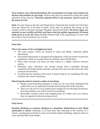 Your creation, your self-transformation, the accumulation of energy and wisdom, the
decline and cessation of your body: all these take place by themselves within the subtle
operation of the universe. Therefore agitated effort is not necessary. Just be aware of
the Great Tai Chi.

Note: Yin and Yang are the Ida and Pingla Nerve Channels that transfer the Life-Force
from the Third Eye to the Base of Spine. From here we disperse this energy to the
outside world by attention through Thoughts, Speech and Deeds. We fail to apply any
restraint on our worldly activities and hence miss the golden opportunity of human
birth given to us by the Grace of God. Human birth is the opportunity to unite with
the Creative Word and know our Creator.


Forty-Four

This is the nature of the unenlightened mind:
   • The sense organs, which are limited in scope and ability, randomly gather
       information.
   • This partial information is arranged into judgments, which are based on previous
       judgments, which are usually based on someone else's foolish ideas.
   • These false concepts and ideas are then stored in a highly selective memory
       system.
   • Distortion upon distortion: the mental energy flows constantly through
       contorted and inappropriate channels, and the more one uses the mind, the more
       confused one becomes.
   • To eliminate the vexation of the mind, it doesn't help to do something; this only
       reinforces the mind's mechanics.

Dissolving the mind is instead a matter of not-doing:
      • Simply avoid becoming attached to what you see and think. Relinquish the
         notion that you are separated from the all-knowing mind of the universe.
      • Then you can recover your original pure insight and see through all illusions.
         Knowing nothing, you will be aware of everything.
      • Remember: because clarity and enlightenment are within your own nature,
         they are regained without moving an inch.


Forty-Seven

Dualistic thinking is a sickness. Religion is a distortion. Materialism is cruel. Blind
spirituality is unreal. Chanting is no more holy than listening to the murmur of a
stream, counting prayer beads no more sacred than simply breathing, religious robes no
more spiritual than work clothes.
 