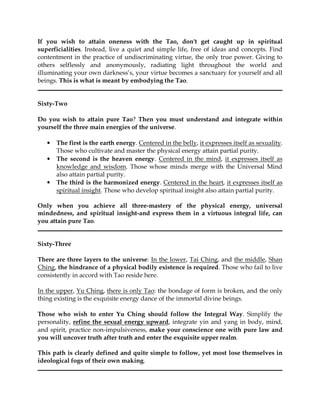 If you wish to attain oneness with the Tao, don't get caught up in spiritual
superficialities. Instead, live a quiet and simple life, free of ideas and concepts. Find
contentment in the practice of undiscriminating virtue, the only true power. Giving to
others selflessly and anonymously, radiating light throughout the world and
illuminating your own darkness’s, your virtue becomes a sanctuary for yourself and all
beings. This is what is meant by embodying the Tao.


Sixty-Two

Do you wish to attain pure Tao? Then you must understand and integrate within
yourself the three main energies of the universe.

   •   The first is the earth energy. Centered in the belly, it expresses itself as sexuality.
       Those who cultivate and master the physical energy attain partial purity.
   •   The second is the heaven energy. Centered in the mind, it expresses itself as
       knowledge and wisdom. Those whose minds merge with the Universal Mind
       also attain partial purity.
   •   The third is the harmonized energy. Centered in the heart, it expresses itself as
       spiritual insight. Those who develop spiritual insight also attain partial purity.

Only when you achieve all three-mastery of the physical energy, universal
mindedness, and spiritual insight-and express them in a virtuous integral life, can
you attain pure Tao.


Sixty-Three

There are three layers to the universe: In the lower, Tai Ching, and the middle, Shan
Ching, the hindrance of a physical bodily existence is required. Those who fail to live
consistently in accord with Tao reside here.

In the upper, Yu Ching, there is only Tao: the bondage of form is broken, and the only
thing existing is the exquisite energy dance of the immortal divine beings.

Those who wish to enter Yu Ching should follow the Integral Way. Simplify the
personality, refine the sexual energy upward, integrate yin and yang in body, mind,
and spirit, practice non-impulsiveness, make your conscience one with pure law and
you will uncover truth after truth and enter the exquisite upper realm.

This path is clearly defined and quite simple to follow, yet most lose themselves in
ideological fogs of their own making.
 