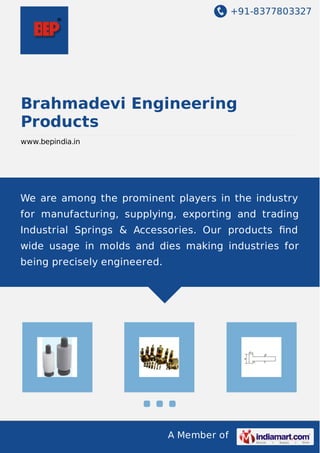 +91-8377803327
A Member of
Brahmadevi Engineering
Products
www.bepindia.in
We are among the prominent players in the industry
for manufacturing, supplying, exporting and trading
Industrial Springs & Accessories. Our products ﬁnd
wide usage in molds and dies making industries for
being precisely engineered.
 
