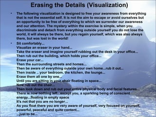 Erasing the Details (Visualization) The following visualization is designed to free your awareness from everything that is not the essential self. It is not the aim to escape or avoid ourselves but an opportunity to be free of everything to which we surrender our awareness and our attention. The mystery within the exercise is simple, when you discriminate and detach from everything outside yourself you do not lose the world, it will always be there, but you regain yourself, which was also always there, but was lost in the world!  Sit comfortably...  Visualize an eraser in your hand...  Take the eraser and imagine yourself rubbing out the desk in your office...  Then rub out the building, which holds your office...  Erase your car...  Then the surrounding streets and homes...  Then be aware of everything outside your own home...rub it out...  Then inside .. your bedroom, the kitchen, the lounge...  Erase them all one by one...  Until you are sitting in your chair floating in space...  Now rub out the chair...  Then look down and rub out your entire physical body and facial features...  There is now nothing left...except you, a sparkling being of conscient energy...floating in empty space  It's not that you are no longer...  As you float there you are very aware of yourself, very focused on yourself, powerful, peaceful and quite content...  ...just to be...   