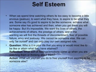 Self Esteem When we spend time watching others its too easy to become a little envious (jealous), to want what they have, to aspire to be what they are. Some say it's good to aspire to be like someone, achieve what someone else has achieved and then, when you get there you will be happy. But it's impossible. We want the lives of others, the achievements of others, the prestige of others, and in the wanting we will find the threads of discontentment, fear of possible failure, envy and jealousy. We cannot be someone else. We can only 'be ourself' and can only play our own assigned role.  Question : Who is it in your life that you envy or would most like to be like or attain what they have attained?  Reflection : What sort of feelings/emotions come up when you are watching them or thinking about them?  Action : What will you/can you do to free yourself from aspiring to be someone else?  