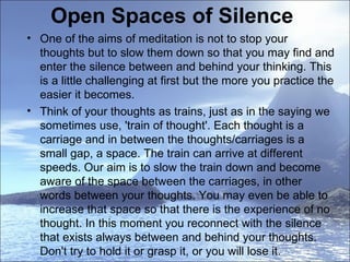 Open Spaces of Silence  One of the aims of meditation is not to stop your thoughts but to slow them down so that you may find and enter the silence between and behind your thinking. This is a little challenging at first but the more you practice the easier it becomes.  Think of your thoughts as trains, just as in the saying we sometimes use, 'train of thought'. Each thought is a carriage and in between the thoughts/carriages is a small gap, a space. The train can arrive at different speeds. Our aim is to slow the train down and become aware of the space between the carriages, in other words between your thoughts. You may even be able to increase that space so that there is the experience of no thought. In this moment you reconnect with the silence that exists always between and behind your thoughts. Don't try to hold it or grasp it, or you will lose it.  