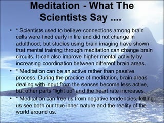 Meditation - What The Scientists Say ....  * Scientists used to believe connections among brain cells were fixed early in life and did not change in adulthood, but studies using brain imaging have shown that mental training through meditation can change brain circuits. It can also improve higher mental activity by increasing coordination between different brain areas.  * Meditation can be an active rather than passive process. During the practice of meditation, brain areas dealing with input from the senses become less active, but other parts "light up" and the heart rate increases.  * Meditation can free us from negative tendencies, letting us see both our true inner nature and the reality of the world around us.  