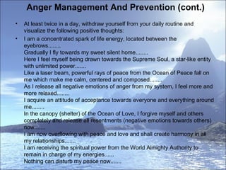Anger Management And Prevention (cont.)  At least twice in a day, withdraw yourself from your daily routine and visualize the following positive thoughts:  I am a concentrated spark of life energy, located between the eyebrows........ Gradually I fly towards my sweet silent home........ Here I feel myself being drawn towards the Supreme Soul, a star-like entity with unlimited power....... Like a laser beam, powerful rays of peace from the Ocean of Peace fall on me which make me calm, centered and composed........ As I release all negative emotions of anger from my system, I feel more and more relaxed........ I acquire an attitude of acceptance towards everyone and everything around me........ In the canopy (shelter) of the Ocean of Love, I forgive myself and others completely and release all resentments (negative emotions towards others) now....... I am now overflowing with peace and love and shall create harmony in all my relationships....... I am receiving the spiritual power from the World Almighty Authority to remain in charge of my energies...... Nothing can disturb my peace now.......  