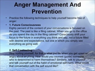 Anger Management And Prevention  Practice the following techniques to help yourself become free of anger:  1. Future Consciousness  Eighty percent of the content of your conversations is focused on the past. The past is like a filing cabinet. When you go to the office do you spend the day in the filing cabinet? Consciously shift your focus to the future in everything you think and say, not a future filled with desires and expectations, but one in which you simply see everything as going well.  2. Self Counseling  Stop hurting yourself, for that is what you do when you get upset or angry about anything. How would you counsel (guide) someone who is determined to harm themselves? Similarly, talk to yourself and talk yourself out of the habit of emotional self-harm. What would that conversation with the self sound like?  