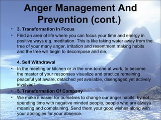 Anger Management And Prevention (cont.)  3. Transformation In Focus  Find an area of life where you can focus your time and energy in positive ways e.g. meditation. This is like taking water away from the tree of your many anger, irritation and resentment making habits and the tree will begin to decompose and die.  4. Self Withdrawal  In the meeting or kitchen or in the one-to-one at work, to become the master of your responses visualize and practice remaining peaceful yet aware, detached yet available, disengaged yet actively involved!  5. Transformation Of Company  We make it easier for ourselves to change our anger habits, by not spending time with negative minded people, people who are always moaning and complaining. Send them your good wishes along with your apologies for your absence.  