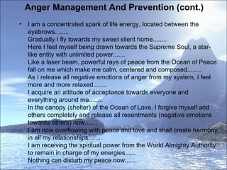 Anger Management And Prevention (cont.)  I am a concentrated spark of life energy, located between the eyebrows........ Gradually I fly towards my sweet silent home........ Here I feel myself being drawn towards the Supreme Soul, a star-like entity with unlimited power....... Like a laser beam, powerful rays of peace from the Ocean of Peace fall on me which make me calm, centered and composed........ As I release all negative emotions of anger from my system, I feel more and more relaxed........ I acquire an attitude of acceptance towards everyone and everything around me........ In the canopy (shelter) of the Ocean of Love, I forgive myself and others completely and release all resentments (negative emotions towards others) now....... I am now overflowing with peace and love and shall create harmony in all my relationships....... I am receiving the spiritual power from the World Almighty Authority to remain in charge of my energies...... Nothing can disturb my peace now.......  