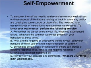 Self-Empowerment To empower the self we need to realize and review our weaknesses or those aspects of life that are holding us back in some way and/or are causing us some sorrow or discomfort. The next step is to use techniques of meditation to remove these weaknesses .  To know your weaknesses, perform the following exercise:  A. Remember the darker times in your life, when you experienced failure. What was the common weakness present in your  behaviour at those times?  B. What are the negative or destructive trends in your  behaviour because of which you or others experience pain or sorrow?  C. Sometimes certain traits or behaviour of others can arouse a negative response in us. What is that negative response?  D. What are you most frightened of?  E. Now review your answers and summarize.   What are your three main weaknesses?  
