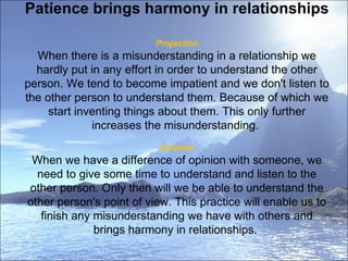 Patience brings harmony in relationships  Projection When there is a misunderstanding in a relationship we hardly put in any effort in order to understand the other person. We tend to become impatient and we don't listen to the other person to understand them. Because of which we start inventing things about them. This only further increases the misunderstanding.  Solution When we have a difference of opinion with someone, we need to give some time to understand and listen to the other person. Only then will we be able to understand the other person's point of view. This practice will enable us to finish any misunderstanding we have with others and brings harmony in relationships.  
