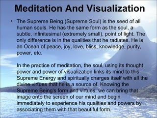 Meditation And Visualization The Supreme Being (Supreme Soul) is the seed of all human souls. He has the same form as the soul, a subtle, infinitesimal (extremely small), point of light. The only difference is in the qualities that he radiates. He is an Ocean of peace, joy, love, bliss, knowledge, purity, power, etc.  In the practice of meditation, the soul, using its thought power and power of visualization links its mind to this Supreme Energy and spiritually charges itself with all the divine virtues that he is a source of. Knowing the Supreme Being's form and virtues, we can bring that image onto the screen of our mind and begin immediately to experience his qualities and powers by associating them with that beautiful form.  