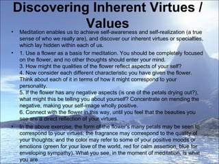 Discovering Inherent Virtues / Values Meditation enables us to achieve self-awareness and self-realization (a true sense of who we really are), and discover our inherent virtues or specialties, which lay hidden within each of us.  1. Use a flower as a basis for meditation. You should be completely focused on the flower, and no other thoughts should enter your mind. 3. How might the qualities of the flower reflect aspects of your self?  4. Now consider each different characteristic you have given the flower. Think about each of it in terms of how it might correspond to your personality. 5. If the flower has any negative aspects (is one of the petals drying out?), what might this be telling you about yourself? Concentrate on mending the negative, making your self-image wholly positive. 6. Connect with the flower in this way, until you feel that the beauties you see are a direct reflection of your virtues. In the above exercise, the form of the flower's many petals may be seen to correspond to your virtues; the fragrance may correspond to the quality of your thoughts; and the color may refer to some of your positive moods or emotions (green for your love of the world, red for calm assertion, blue for enveloping sympathy). What you see, in the moment of meditation, is what you are  