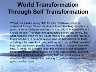 World Transformation Through Self Transformation Would you scold a young child for their mischievousness or  mistakes? Though it's important to be firm in teaching discipline, a  good parent or caregiver realizes that the child is innocent of how it should behave. Therefore, the approach is patient and loving. But what happens when we see adults making big-little errors? It's true that adults have to be more responsible for their actions but that's not always the case. It's in our best interest to accept that no matter how much we correct people, they are likely to change at their own time. At times, we all come under the influence of our personality traits (sanskaras), which compel us to act against better judgment. As we are in the same boat, keeping faith and good wishes for others (and ourselves) is the best way to guide and bring about good transformation.  