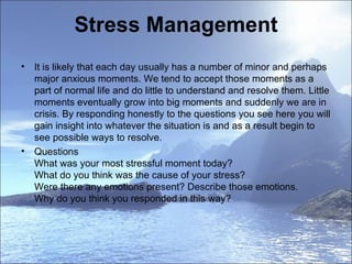 Stress Management It is likely that each day usually has a number of minor and perhaps major anxious moments. We tend to accept those moments as a part of normal life and do little to understand and resolve them. Little moments eventually grow into big moments and suddenly we are in crisis. By responding honestly to the questions you see here you will gain insight into whatever the situation is and as a result begin to see possible ways to resolve.  Questions  What was your most stressful moment today?  What do you think was the cause of your stress?  Were there any emotions present? Describe those emotions.  Why do you think you responded in this way?  