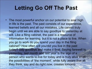 Letting Go Off The Past The most powerful anchor on our potential to soar high in life is the past. The past consists of our experience, learned beliefs and all our mistakes. Life cannot truly begin until we are able to say goodbye to yesterday at will. Like a filing cabinet, the past is a resource of information for learning, but it is not a place to live. When you go to work do you spend your day in the filing cabinet? How often will you/did you live in the past today? Say goodbye and make it final. Saying farewell to yesterday, last month and last year is the sign of a person who wants to live for today and is truly alive to all the possibilities of 'the moment', while fully aware that all they think, say and do right now, creates tomorro 