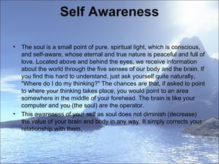 Self Awareness The soul is a small point of pure, spiritual light, which is conscious, and self-aware, whose eternal and true nature is peaceful and full of love. Located above and behind the eyes, we receive information about the world through the five senses of our body and the brain. If you find this hard to understand, just ask yourself quite naturally, "Where do I do my thinking?" The chances are that, if asked to point to where your thinking takes place, you would point to an area somewhere in the middle of your forehead. The brain is like your computer and you (the soul) are the operator.    This awareness of your self as soul does not diminish (decrease) the value of your brain and body in any way. It simply corrects your relationship with them.  