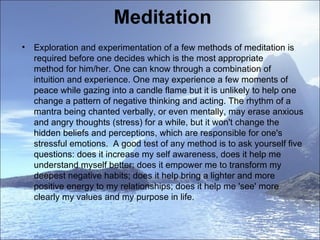 Meditation  Exploration and experimentation of a few methods of meditation is required before one decides which is the most appropriate method for him/her. One can know through a combination of intuition and experience. One may experience a few moments of peace while gazing into a candle flame but it is unlikely to help one change a pattern of negative thinking and acting. The rhythm of a mantra being chanted verbally, or even mentally, may erase anxious and angry thoughts (stress) for a while, but it won't change the hidden beliefs and perceptions, which are responsible for one's stressful emotions.  A good test of any method is to ask yourself five questions: does it increase my self awareness, does it help me understand myself better; does it empower me to transform my deepest negative habits; does it help bring a lighter and more positive energy to my relationships; does it help me 'see' more clearly my values and my purpose in life.   