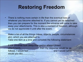 Restoring Freedom There is nothing more certain in life than the eventual loss of whatever you become attached to. If you cannot yet be detached then you can prepare for the moment the universe will come to take away your attachments. This is also a moment of freedom, although we do not appreciate it until after the event.  Make a list of all the things (ideas, objects, people, circumstances etc), which you are attached to. Take one item at a time and complete the following statement: If the universe took away/changed/or altered (insert attachment)...............................then my response would be as follows. I would feel....................................... and I would (what would you do)..................     