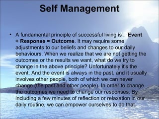Self Management  A fundamental principle of successful living is :   Event + Response = Outcome . It may require some adjustments to our beliefs and changes to our daily behaviours. When we realize that we are not getting the outcomes or the results we want, what do we try to change in the above principle? Unfortunately it's the event. And the event is always in the past, and it usually involves other people, both of which we can never change (the past and other people). In order to change the outcomes we need to change our responses. By including a few minutes of reflection or relaxation in our daily routine, we can empower ourselves to do that. 