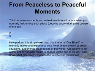 From Peaceless to Peaceful Moments Think for a few moments and write down three situations when you normally lack or lose your peace (become angry) during the course of the day. 1. 2. 3. Now perform this simple exercise. Use the term "Om Shanti" to mentally invoke and experience your inner peace in each of these situations. Experience the meaning of the words "Om Shanti" (I am a soul and my original nature is peace). At the end of the day, note down what difference it made to the interactions (situations). 