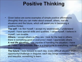Positive Thinking Given below are some examples of simple positive affirmations (thoughts) that you can make about oneself, others, real life situations and the future, which will assist you in becoming a positive thinker.  The self:  I do like myself; I accept my weaknesses; I understand myself; I have special skills and qualities; I value myself; I believe in myself; I am lovable. Others:  I accept others as they are; I look for the best in others; there is something good in everyone I meet; I appreciate others.  A real life situation:  I am capable of handling the situation; I have all I need; I am fortunate; there is a bright side to everything; nothing lasts forever.  The future:  I look forward to each day; every difficult situation is an opportunity/challenge in disguise; each day brings something new and beautiful, something to learn.  