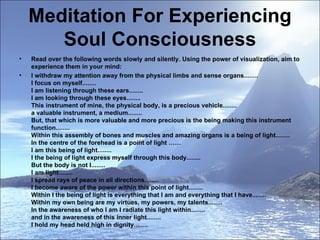 Meditation For Experiencing Soul Consciousness Read over the following words slowly and silently. Using the power of visualization, aim to experience them in your mind:  I withdraw my attention away from the physical limbs and sense organs........  I focus on myself........ I am listening through these ears........ I am looking through these eyes........ This instrument of mine, the physical body, is a precious vehicle........ a valuable instrument, a medium........ But, that which is more valuable and more precious is the being making this instrument function........ Within this assembly of bones and muscles and amazing organs is a being of light........ In the centre of the forehead is a point of light …… I am this being of light........ I the being of light express myself through this body........ But the body is not I........ I am light........ I spread rays of peace in all directions........ I become aware of the power within this point of light........ Within I the being of light is everything that I am and everything that I have........ Within my own being are my virtues, my powers, my talents........ In the awareness of who I am I radiate this light within........ and in the awareness of this inner light........ I hold my head held high in dignity........ 