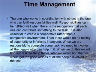 Time Management The one who works in coordination with others is the one who can fulfill responsibilities well. Responsibilities can be fulfilled well when there is the recognition that each one can contribute something to the task.  It is also essential to create a cooperative rather than a competitive environment. Then there would be no feeling of superiority or inferiority in anyone. When we are responsible to complete some task, we need to involve all the people who can help in it. When we do this we will find our task finishing faster. Also we would find that we would get the good wishes of all the people involved in the task.  