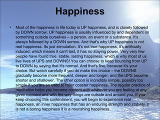 Happiness Most of the happiness in life today is UP happiness, and is closely followed by DOWN sorrow. UP happiness is usually influenced by and dependent on something outside ourselves – a person, an event or a substance. It's always followed by a DOWN sorrow. And that's why UP happiness is not real happiness. Its just stimulation. It's not true happiness, it's artificially induced, which means it can't last, it has no staying power. Very very few people have found true, stable, lasting happiness, which is why most of us live lives of UPS and DOWNS! You can choose to keep bouncing from UP to DOWN by saying that it's normal. And that's fine, because it's your choice. But watch carefully if you do make this choice – the DOWNS gradually become more frequent, deeper and longer, and the UPS become shorter and shallower. The other option is incredibly simple, possibly too simple if you are so used to roller coaster happiness. The regular practice of meditation helps you become content with whatever you are feeling at any given moment and with the way things are outside and around you. If you keep choosing this contentment, you will begin to experience real happiness, an inner happiness that has an enduring strength and stability. It is not a boring happiness it is a nourishing happiness.  