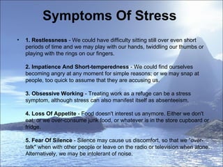 Symptoms Of Stress  1.   Restlessness  - We could have difficulty sitting still over even short periods of time and we may play with our hands, twiddling our thumbs or playing with the rings on our fingers.  2. Impatience And Short-temperedness  - We could find ourselves becoming angry at any moment for simple reasons; or we may snap at people, too quick to assume that they are accusing us.  3. Obsessive Working  - Treating work as a refuge can be a stress symptom, although stress can also manifest itself as absenteeism. 4. Loss Of Appetite  - Food doesn't interest us anymore. Either we don't eat, or we over-consume junk food, or whatever is in the store cupboard or fridge. 5. Fear Of Silence  - Silence may cause us discomfort, so that we "over-talk" when with other people or leave on the radio or television when alone. Alternatively, we may be intolerant of noise.  