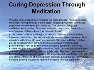 Curing Depression Through Meditation  We all at times experience symptoms like feeling tensed, nervous, restless, frightened, having difficulty to go to sleep, forgetting important information, palpitation, undue sweating in hands etc. The practice of Rajyoga meditation alone can be of tremendous help in overcoming these minor psychological problems known as “neurotic illness”.   In the case of patients suffering from neurotic diseases such as anxiety, insomnia, insecurities, phobias, neurotic depression, obsessive compulsive disorders, addictions, etc. routine systematic Rajyoga meditation practice proves beneficial when combined with conventional medicines and psychotherapy. First of all write down all specific symptoms, which you experience. Also do some self-analysis and try to pinpoint the cause of your diseases. While meditating, use the subtle rays of light and might received from the Supreme Being to disintegrate suppressed dissatisfaction with self and others. At the end of the meditation practice, during the last few minutes generate positive thoughts to relieve the specific neurotic symptoms.    