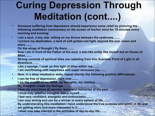 Curing Depression Through Meditation (cont....)  Someone suffering from depression should experience some relief by picturing the following meditation commentary on the screen of his/her mind for 15 minutes every morning and evening:  I am a soul, a tiny star, sitting on my throne between the eyebrows........ I picture my destination, a land of soft golden-red light, beyond the sun, moon and stars........ On the wings of thought I fly there........  Now I am in front of the Father of the soul, a star-like entity like myself but an Ocean of Bliss........ Strong currents of spiritual bliss are radiating from this Supreme Point of Light in all directions........ Like a sponge, I soak up this light of bliss within me........ I am overflowing with happiness and super sensuous joy........ Now, in a deep meditative state, repeat silently the following positive affirmations: I can be free of depression, right now........ I am the master of my mind, my thoughts, my intellect........ My thoughts create my feelings........ I free my mind from all worries, fears and memories of the past......... I think only positive thoughts about myself......... I feel very confident, energetic and enthusiastic........ I am very strong and can be a winner in every sphere of life........ By understanding this meditation I have understood the true purpose and worth of life and am getting more and more interested in it........ I shall now take interest in the activities of day-to-day life........   