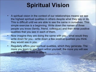 Spiritual Vision A spiritual vision in the context of our relationships means we see the highest spiritual qualities in others despite what they say or do. This is difficult until we are able to see the same in ourselves. This simple exercise is a beginning. Write down the names of three people you know (family, friend, colleague) and then three positive qualities that you see in each of them.  Now imagine they are doing the same with you - what would they write down for you - write down a few positive qualities you think they would see in you.  Regularly affirm your spiritual qualities, which they generate. The more you learn to see them within yourself, the more you will see and appreciate them in others.  