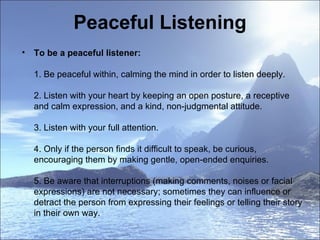 Peaceful Listening To be a peaceful listener:  1. Be peaceful within, calming the mind in order to listen deeply.  2. Listen with your heart by keeping an open posture, a receptive and calm expression, and a kind, non-judgmental attitude.  3. Listen with your full attention.  4. Only if the person finds it difficult to speak, be curious, encouraging them by making gentle, open-ended enquiries.  5. Be aware that interruptions (making comments, noises or facial expressions) are not necessary; sometimes they can influence or detract the person from expressing their feelings or telling their story in their own way.  
