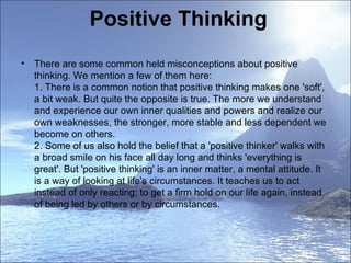 Positive Thinking There are some common held misconceptions about positive thinking. We mention a few of them here: 1. There is a common notion that positive thinking makes one 'soft', a bit weak. But quite the opposite is true. The more we understand and experience our own inner qualities and powers and realize our own weaknesses, the stronger, more stable and less dependent we become on others.  2. Some of us also hold the belief that a 'positive thinker' walks with a broad smile on his face all day long and thinks 'everything is great'. But 'positive thinking' is an inner matter, a mental attitude. It is a way of looking at life's circumstances. It teaches us to act instead of only reacting; to get a firm hold on our life again, instead of being led by others or by circumstances.  