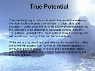 True Potential The potential of a good team is buried in the people that make up the team. It will emerge as a combination of talent, skills and character. It will be seen and felt in the quality of communication as the team rises to the challenge of fulfilling its purpose. Similarly, your potential is buried within, but in order to allow it to emerge you will need to stop putting blocks and barriers in its way.  While talents may be evident, and skills can be learned, both will be fine tuned with practice from 'outside in'. The deepest potential of any human being is spiritual in nature, and it comes from 'inside out'. The regular practice of meditation helps us in harnessing our true inner potential.  
