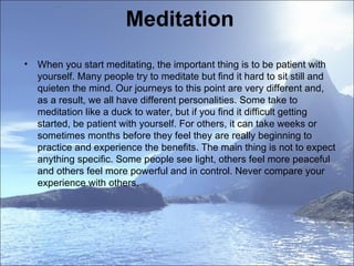 Meditation  When you start meditating, the important thing is to be patient with yourself. Many people try to meditate but find it hard to sit still and quieten the mind. Our journeys to this point are very different and, as a result, we all have different personalities. Some take to meditation like a duck to water, but if you find it difficult getting started, be patient with yourself. For others, it can take weeks or sometimes months before they feel they are really beginning to practice and experience the benefits. The main thing is not to expect anything specific. Some people see light, others feel more peaceful and others feel more powerful and in control. Never compare your experience with others.  