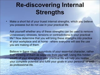 Re-discovering Internal Strengths Make a short list of your truest internal strengths, which you believe you possess but do not use in your practical life. Ask yourself whether any of these strengths can be used to remove unnecessary stresses, tensions or contradictions in your practical life? Now determine that you will bring these strengths into practice at your workplace and at home - where everyone will see the use you are making of them. Believe in these ideas as symbols of your essential character, rather than thinking of them as separate from yourself. Using this hidden wealth of your strengths in your practical life will help you realise your complete potential and fulfill your goals in your personal as well as professional life.  