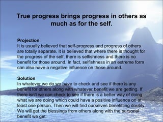 True progress brings progress in others as much as for the self. Projection It is usually believed that self-progress and progress of others are totally separate. It is believed that where there is thought for the progress of the self, there is selfishness and there is no benefit for those around. In fact, selfishness in an extreme form can also have a negative influence on those around. Solution   In whatever we do we have to check and see if there is any benefit for others along with whatever benefit we are getting. If there isn't we can check to see if there is a better way of doing what we are doing which could have a positive influence on at least one person. Then we will find ourselves benefitting doubly. We will get the blessings from others along with the personal benefit we get. 