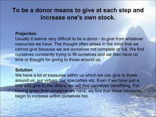 To be a donor means to give at each step and increase one's own stock. Projection Usually it seems very difficult to be a donor - to give from whatever resources we have. The thought often arises in the mind that we cannot give because we are ourselves not complete or full. We find ourselves constantly trying to fill ourselves and we then have no time or thought for giving to those around us.  Solution We have a lot of treasures within us which we can give to those around us, our virtues, our specialties etc. Even if we have just a little and give to the others, we will find ourselves benefitting. For having given from whatever we have, we find that these treasures begin to increase within ourselves too.  