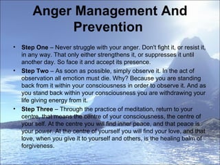 Anger Management And Prevention  Step One  – Never struggle with your anger. Don't fight it, or resist it, in any way. That only either strengthens it, or suppresses it until another day. So face it and accept its presence.  Step Two  – As soon as possible, simply observe it. In the act of observation all emotion must die. Why? Because you are standing back from it within your consciousness in order to observe it. And as you stand back within your consciousness you are withdrawing your life giving energy from it.  Step Three  – Through the practice of meditation, return to your centre, that means the centre of your consciousness, the centre of your self. At the centre you will find inner peace, and that peace is your power. At the centre of yourself you will find your love, and that love, when you give it to yourself and others, is the healing balm of forgiveness.  