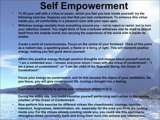 Self Empowerment To fill your self with a virtue or power, which you feel you lack inside yourself, try the following exercise. Suppose you feel that you lack contentment. To enhance this virtue inside you, sit comfortably in a pleasant room with your eyes open.  Withdraw energy mentally from everything around you – not to reject or resist, but to turn your attention inward. You might think of how a tortoise withdraws into its shell to detach itself from the outside world, but carrying the experience of the world with it inside its shelter.  Create a point of consciousness. Focus on the centre of your forehead. Think of this point as a radiant star, a sparkling jewel, a flame or a being of light. This will transmit positive energy, making you feel good about yourself.  Affirm this positive energy through positive thoughts and images about yourself such as ”I am a contented soul, I shower everyone whom I meet with the virtue of contentment”, “I am a jewel of contentment”, or “I am the child of the Supreme Being, the Ocean of Contentment”.  Focus your energy on contentment, and let this become the object of your meditation. As you focus, you will give contentment life, turning a thought into a feeling.  Experience this feeling by giving your conscious attention to it.  During the entire day, you could visualize yourself performing each action in the canopy (shelter) of the Ocean of Contentment.  Now perform this exercise for different virtues like cheerfulness, courage, humility, tolerance, forgiveness, determination, etc. especially for the ones you think are lacking inside you. For the virtues already existing inside you, you could use this exercise to strengthen those personality traits and bring them more into actions and interactions.  